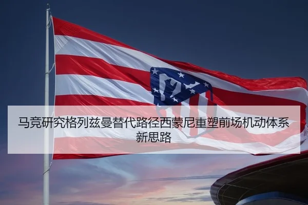 马竞研究格列兹曼替代路径西蒙尼重塑前场机动体系新思路