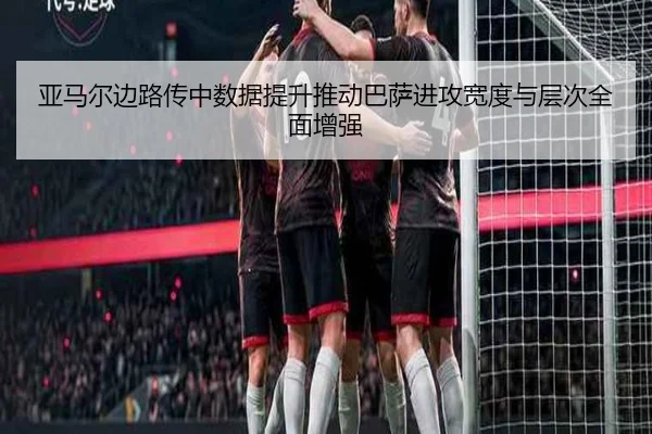 亚马尔边路传中数据提升推动巴萨进攻宽度与层次全面增强